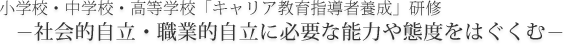 小学校・中学校・高等学校「キャリア教育指導者養成」研修　社会的自立・職業的自立に必要な能力や態度をはぐくむ